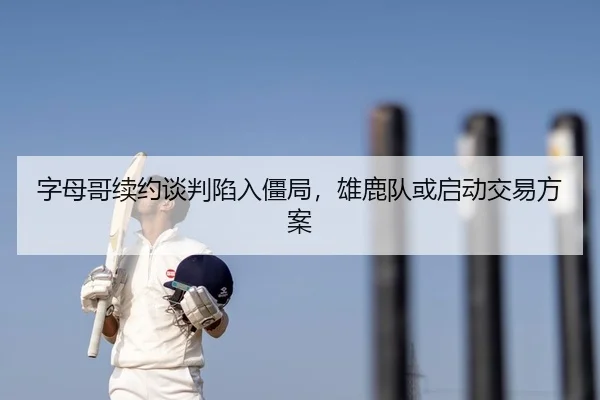 字母哥续约谈判陷入僵局，雄鹿队或启动交易方案